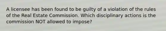 A licensee has been found to be guilty of a violation of the rules of the Real Estate Commission. Which disciplinary actions is the commission NOT allowed to impose?