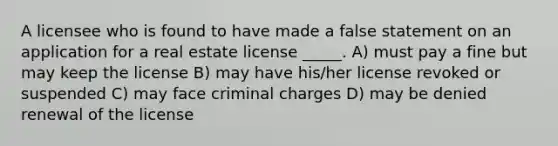 A licensee who is found to have made a false statement on an application for a real estate license _____. A) must pay a fine but may keep the license B) may have his/her license revoked or suspended C) may face criminal charges D) may be denied renewal of the license