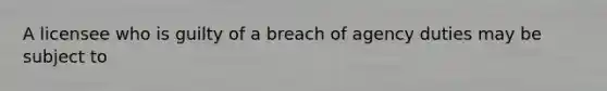 A licensee who is guilty of a breach of agency duties may be subject to