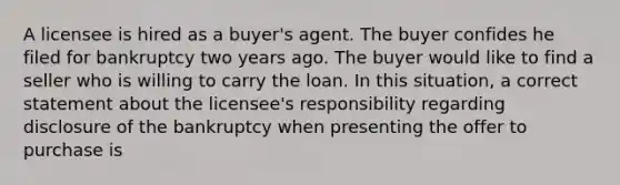 A licensee is hired as a buyer's agent. The buyer confides he filed for bankruptcy two years ago. The buyer would like to find a seller who is willing to carry the loan. In this situation, a correct statement about the licensee's responsibility regarding disclosure of the bankruptcy when presenting the offer to purchase is