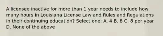 A licensee inactive for more than 1 year needs to include how many hours in Louisiana License Law and Rules and Regulations in their continuing education? Select one: A. 4 B. 8 C. 8 per year D. None of the above