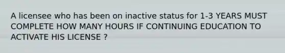 A licensee who has been on inactive status for 1-3 YEARS MUST COMPLETE HOW MANY HOURS IF CONTINUING EDUCATION TO ACTIVATE HIS LICENSE ?