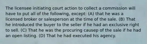 The licensee initiating court action to collect a commission will have to put all of the following, except: (A) that he was a licensed broker or salesperson at the time of the sale. (B) That he introduced the buyer to the seller if he had an exclusive right to sell. (C) That he was the procuring causep of the sale if he had an open listing. (D) That he had executed his agency.