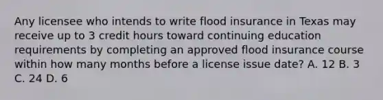 Any licensee who intends to write flood insurance in Texas may receive up to 3 credit hours toward continuing education requirements by completing an approved flood insurance course within how many months before a license issue date? A. 12 B. 3 C. 24 D. 6