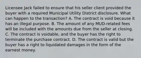 Licensee Jack failed to ensure that his seller client provided the buyer with a required Municipal Utility District disclosure. What can happen to the transaction? A. The contract is void because it has an illegal purpose. B. The amount of any MUD-related fees will be included with the amounts due from the seller at closing. C. The contract is voidable, and the buyer has the right to terminate the purchase contract. D. The contract is valid but the buyer has a right to liquidated damages in the form of the earnest money.