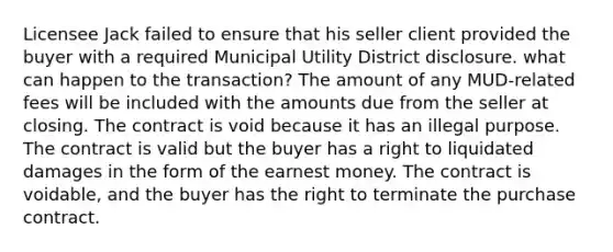 Licensee Jack failed to ensure that his seller client provided the buyer with a required Municipal Utility District disclosure. what can happen to the transaction? The amount of any MUD-related fees will be included with the amounts due from the seller at closing. The contract is void because it has an illegal purpose. The contract is valid but the buyer has a right to liquidated damages in the form of the earnest money. The contract is voidable, and the buyer has the right to terminate the purchase contract.