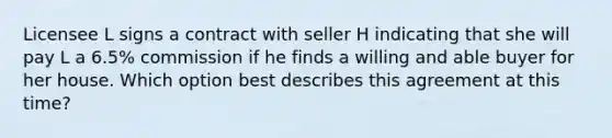 Licensee L signs a contract with seller H indicating that she will pay L a 6.5% commission if he finds a willing and able buyer for her house. Which option best describes this agreement at this time?