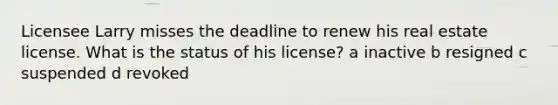 Licensee Larry misses the deadline to renew his real estate license. What is the status of his license? a inactive b resigned c suspended d revoked