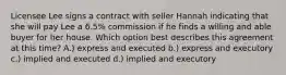 Licensee Lee signs a contract with seller Hannah indicating that she will pay Lee a 6.5% commission if he finds a willing and able buyer for her house. Which option best describes this agreement at this time? A.) express and executed b.) express and executory c.) implied and executed d.) implied and executory