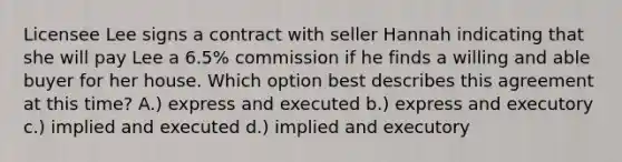 Licensee Lee signs a contract with seller Hannah indicating that she will pay Lee a 6.5% commission if he finds a willing and able buyer for her house. Which option best describes this agreement at this time? A.) express and executed b.) express and executory c.) implied and executed d.) implied and executory