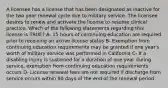 A licensee has a license that has been designated as inactive for the two year renewal cycle due to military service. The licensee desires to renew and activate the license to resume clinical practice. Which of the following statements regarding this license is TRUE? A- 15 hours of continuing education are required prior to receiving an active license status B- Exemption from continuing education requirements may be granted if one year's worth of military service was performed in California C- If a disabling injury is sustained for a duration of one year during service, exemption from continuing education requirements occurs D- License renewal fees are not required if discharge from service occurs within 90 days of the end of the renewal period