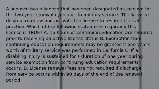 A licensee has a license that has been designated as inactive for the two year renewal cycle due to military service. The licensee desires to renew and activate the license to resume clinical practice. Which of the following statements regarding this license is TRUE? A. 15 hours of continuing education are required prior to receiving an active license status B. Exemption from continuing education requirements may be granted if one year's worth of military service was performed in California C. If a disabling injury is sustained for a duration of one year during service exemption from continuing education requirements occurs. D. License renewal fees are not required if discharge from service occurs within 90 days of the end of the renewal period