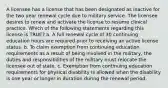 A licensee has a license that has been designated as inactive for the two year renewal cycle due to military service. The licensee desires to renew and activate the license to resume clinical practice. Which of the following statements regarding this license is TRUE? a. A full renewal cycle of 30 continuing education hours are required prior to receiving an active license status. b. To claim exemption from continuing education requirements as a result of being involved in the military, the duties and responsibilities of the military must relocate the licensee out of state. c. Exemption from continuing education requirements for physical disability is allowed when the disability is one year or longer in duration during the renewal period.