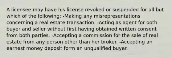 A licensee may have his license revoked or suspended for all but which of the following: -Making any misrepresentations concerning a real estate transaction. -Acting as agent for both buyer and seller without first having obtained written consent from both parties. -Accepting a commission for the sale of real estate from any person other than her broker. -Accepting an earnest money deposit form an unqualified buyer.