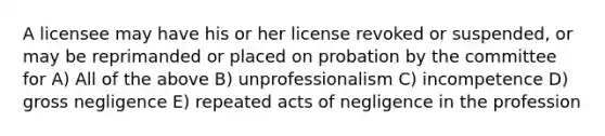 A licensee may have his or her license revoked or suspended, or may be reprimanded or placed on probation by the committee for A) All of the above B) unprofessionalism C) incompetence D) gross negligence E) repeated acts of negligence in the profession