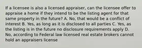 If a licensee is also a licensed appraiser, can the licensee offer to appraise a home if they intend to be the listing agent for that same property in the future? A. No, that would be a conflict of interest B. Yes, as long as it is disclosed to all parties C. Yes, as the listing is in the future no disclosure requirements apply D. No, according to Federal law licensed real estate brokers cannot hold an appraisers license