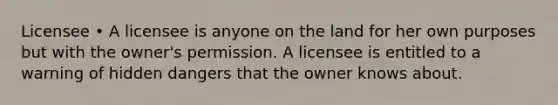 Licensee • A licensee is anyone on the land for her own purposes but with the owner's permission. A licensee is entitled to a warning of hidden dangers that the owner knows about.