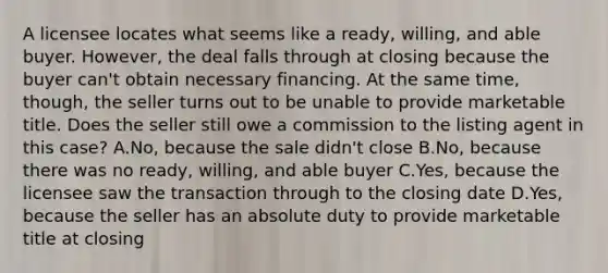 A licensee locates what seems like a ready, willing, and able buyer. However, the deal falls through at closing because the buyer can't obtain necessary financing. At the same time, though, the seller turns out to be unable to provide marketable title. Does the seller still owe a commission to the listing agent in this case? A.No, because the sale didn't close B.No, because there was no ready, willing, and able buyer C.Yes, because the licensee saw the transaction through to the closing date D.Yes, because the seller has an absolute duty to provide marketable title at closing