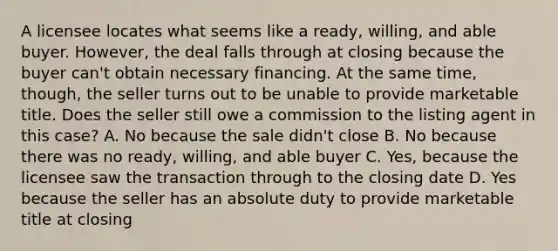 A licensee locates what seems like a ready, willing, and able buyer. However, the deal falls through at closing because the buyer can't obtain necessary financing. At the same time, though, the seller turns out to be unable to provide marketable title. Does the seller still owe a commission to the listing agent in this case? A. No because the sale didn't close B. No because there was no ready, willing, and able buyer C. Yes, because the licensee saw the transaction through to the closing date D. Yes because the seller has an absolute duty to provide marketable title at closing