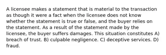 A licensee makes a statement that is material to the transaction as though it were a fact when the licensee does not know whether the statement is true or false, and the buyer relies on the statement. As a result of the statement made by the licensee, the buyer suffers damages. This situation constitutes A) breach of trust. B) culpable negligence. C) deceptive services. D) fraud.