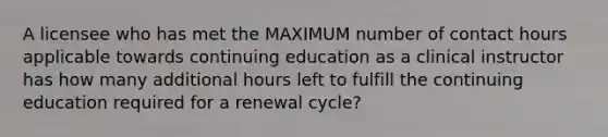 A licensee who has met the MAXIMUM number of contact hours applicable towards continuing education as a clinical instructor has how many additional hours left to fulfill the continuing education required for a renewal cycle?