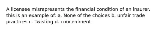 A licensee misrepresents the financial condition of an insurer. this is an example of: a. None of the choices b. unfair trade practices c. Twisting d. concealment