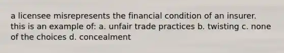 a licensee misrepresents the financial condition of an insurer. this is an example of: a. unfair trade practices b. twisting c. none of the choices d. concealment