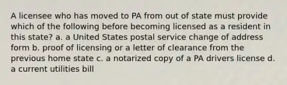 A licensee who has moved to PA from out of state must provide which of the following before becoming licensed as a resident in this state? a. a United States postal service change of address form b. proof of licensing or a letter of clearance from the previous home state c. a notarized copy of a PA drivers license d. a current utilities bill