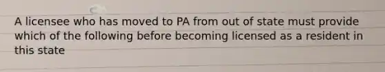 A licensee who has moved to PA from out of state must provide which of the following before becoming licensed as a resident in this state