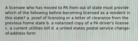 A licensee who has moved to PA from out of state must provide which of the following before becoming licensed as a resident in this state? a. proof of licensing or a letter of clearance from the previous home state b. a notarized copy of a PA driver's license c. a current utilities bill d. a united states postal service change-of-address form