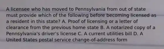 A licensee who has moved to Pennsylvania from out of state must provide which of the following before becoming licensed as a resident in this state? A. Proof of licensing or a letter of clearance from the previous home state B. A notarized copy of a Pennsylvania's driver's license C. A current utilities bill D. A United States postal service change-of-address form