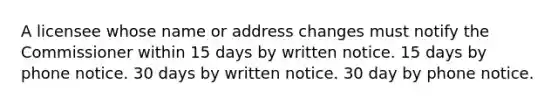 A licensee whose name or address changes must notify the Commissioner within 15 days by written notice. 15 days by phone notice. 30 days by written notice. 30 day by phone notice.