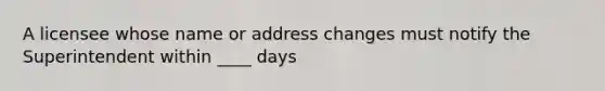 A licensee whose name or address changes must notify the Superintendent within ____ days