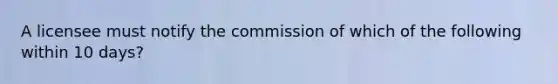 A licensee must notify the commission of which of the following within 10 days?