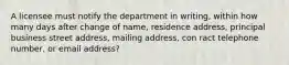 A licensee must notify the department in writing, within how many days after change of name, residence address, principal business street address, mailing address, con ract telephone number, or email address?