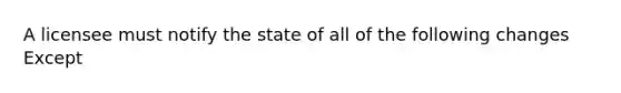 A licensee must notify the state of all of the following changes Except