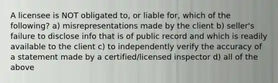 A licensee is NOT obligated to, or liable for, which of the following? a) misrepresentations made by the client b) seller's failure to disclose info that is of public record and which is readily available to the client c) to independently verify the accuracy of a statement made by a certified/licensed inspector d) all of the above