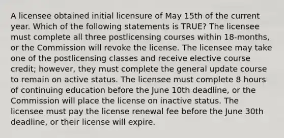 A licensee obtained initial licensure of May 15th of the current year. Which of the following statements is TRUE? The licensee must complete all three postlicensing courses within 18-months, or the Commission will revoke the license. The licensee may take one of the postlicensing classes and receive elective course credit; however, they must complete the general update course to remain on active status. The licensee must complete 8 hours of continuing education before the June 10th deadline, or the Commission will place the license on inactive status. The licensee must pay the license renewal fee before the June 30th deadline, or their license will expire.