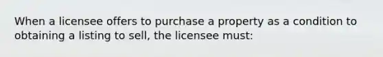 When a licensee offers to purchase a property as a condition to obtaining a listing to sell, the licensee must: