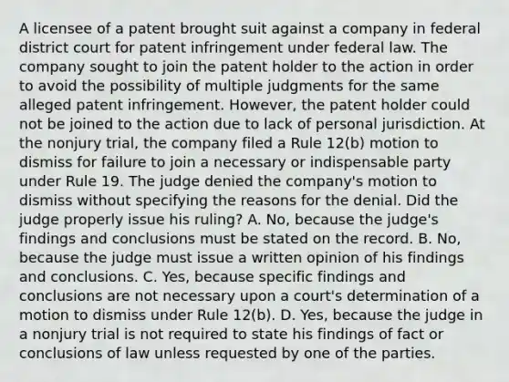 A licensee of a patent brought suit against a company in federal district court for patent infringement under federal law. The company sought to join the patent holder to the action in order to avoid the possibility of multiple judgments for the same alleged patent infringement. However, the patent holder could not be joined to the action due to lack of personal jurisdiction. At the nonjury trial, the company filed a Rule 12(b) motion to dismiss for failure to join a necessary or indispensable party under Rule 19. The judge denied the company's motion to dismiss without specifying the reasons for the denial. Did the judge properly issue his ruling? A. No, because the judge's findings and conclusions must be stated on the record. B. No, because the judge must issue a written opinion of his findings and conclusions. C. Yes, because specific findings and conclusions are not necessary upon a court's determination of a motion to dismiss under Rule 12(b). D. Yes, because the judge in a nonjury trial is not required to state his findings of fact or conclusions of law unless requested by one of the parties.