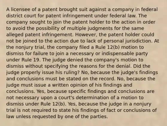 A licensee of a patent brought suit against a company in federal district court for patent infringement under federal law. The company sought to join the patent holder to the action in order to avoid the possibility of multiple judgments for the same alleged patent infringement. However, the patent holder could not be joined to the action due to lack of personal jurisdiction. At the nonjury trial, the company filed a Rule 12(b) motion to dismiss for failure to join a necessary or indispensable party under Rule 19. The judge denied the company's motion to dismiss without specifying the reasons for the denial. Did the judge properly issue his ruling? No, because the judge's findings and conclusions must be stated on the record. No, because the judge must issue a written opinion of his findings and conclusions. Yes, because specific findings and conclusions are not necessary upon a court's determination of a motion to dismiss under Rule 12(b). Yes, because the judge in a nonjury trial is not required to state his findings of fact or conclusions of law unless requested by one of the parties.