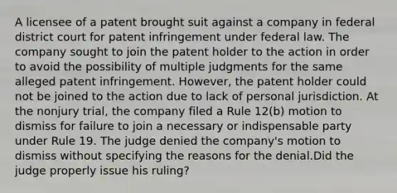 A licensee of a patent brought suit against a company in federal district court for patent infringement under federal law. The company sought to join the patent holder to the action in order to avoid the possibility of multiple judgments for the same alleged patent infringement. However, the patent holder could not be joined to the action due to lack of personal jurisdiction. At the nonjury trial, the company filed a Rule 12(b) motion to dismiss for failure to join a necessary or indispensable party under Rule 19. The judge denied the company's motion to dismiss without specifying the reasons for the denial.Did the judge properly issue his ruling?