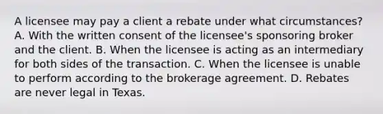 A licensee may pay a client a rebate under what circumstances? A. With the written consent of the licensee's sponsoring broker and the client. B. When the licensee is acting as an intermediary for both sides of the transaction. C. When the licensee is unable to perform according to the brokerage agreement. D. Rebates are never legal in Texas.