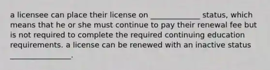 a licensee can place their license on _____________ status, which means that he or she must continue to pay their renewal fee but is not required to complete the required continuing education requirements. a license can be renewed with an inactive status ________________.