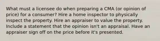 What must a licensee do when preparing a CMA (or opinion of price) for a consumer? Hire a home inspector to physically inspect the property. Hire an appraiser to value the property. Include a statement that the opinion isn't an appraisal. Have an appraiser sign off on the price before it's presented.