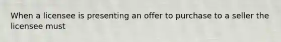 When a licensee is presenting an offer to purchase to a seller the licensee must