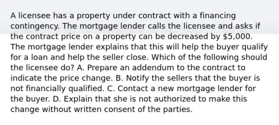 A licensee has a property under contract with a financing contingency. The mortgage lender calls the licensee and asks if the contract price on a property can be decreased by 5,000. The mortgage lender explains that this will help the buyer qualify for a loan and help the seller close. Which of the following should the licensee do? A. Prepare an addendum to the contract to indicate the price change. B. Notify the sellers that the buyer is not financially qualified. C. Contact a new mortgage lender for the buyer. D. Explain that she is not authorized to make this change without written consent of the parties.