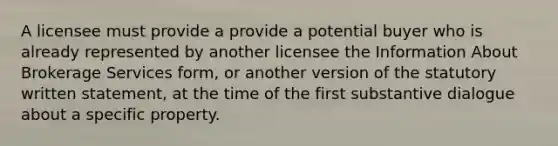 A licensee must provide a provide a potential buyer who is already represented by another licensee the Information About Brokerage Services form, or another version of the statutory written statement, at the time of the first substantive dialogue about a specific property.