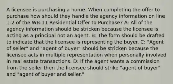 A licensee is purchasing a home. When completing the offer to purchase how should they handle the agency information on line 1-2 of the WB-11 Residential Offer to Purchase? A: All of the agency information should be stricken because the licensee is acting as a principal not an agent. B: The form should be drafted to indicate that the licensee is representing the buyer. C: "Agent of seller" and "agent of buyer" should be stricken because the licensee acts in multiple representation when personally involved in real estate transactions. D: If the agent wants a commission from the seller then the licensee should strike "agent of buyer" and "agent of buyer and seller."