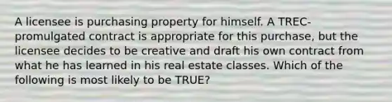 A licensee is purchasing property for himself. A TREC-promulgated contract is appropriate for this purchase, but the licensee decides to be creative and draft his own contract from what he has learned in his real estate classes. Which of the following is most likely to be TRUE?